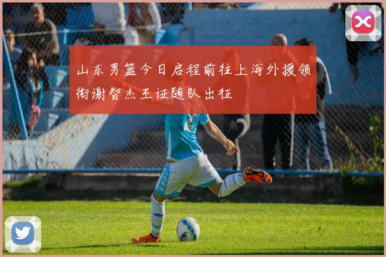 山东男篮今日启程前往上海外援领衔谢智杰王证随队出征