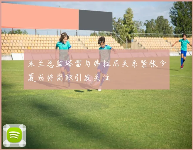 米兰总监塔雷与弗拉尼关系紧张今夏或将离职引发关注