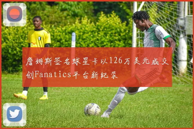 詹姆斯签名球星卡以126万美元成交创Fanatics平台新纪录