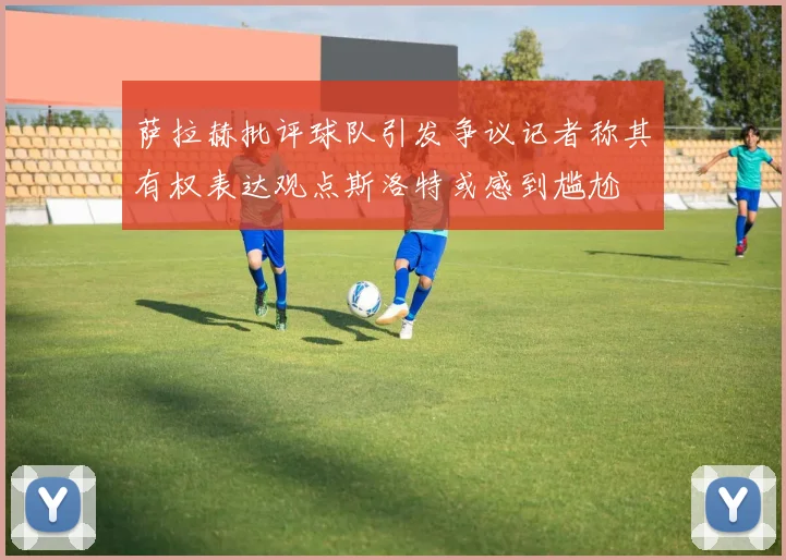 萨拉赫批评球队引发争议记者称其有权表达观点斯洛特或感到尴尬