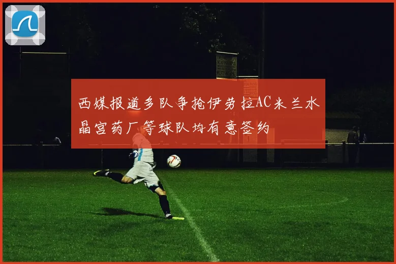 西媒报道多队争抢伊劳拉AC米兰水晶宫药厂等球队均有意签约