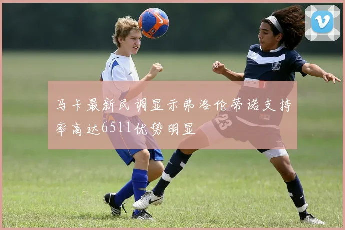 马卡最新民调显示弗洛伦蒂诺支持率高达6511优势明显