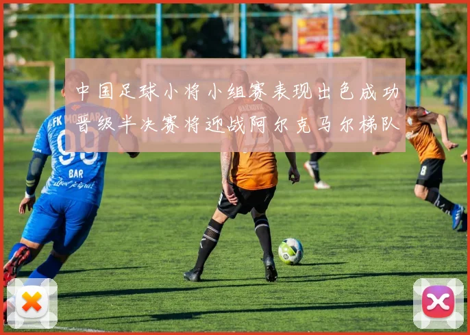 中国足球小将小组赛表现出色成功晋级半决赛将迎战阿尔克马尔梯队