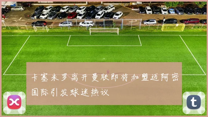 卡塞米罗离开曼联即将加盟迈阿密国际引发球迷热议