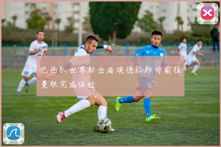 巴西队世界杯出局埃德松即将前往曼联完成体检