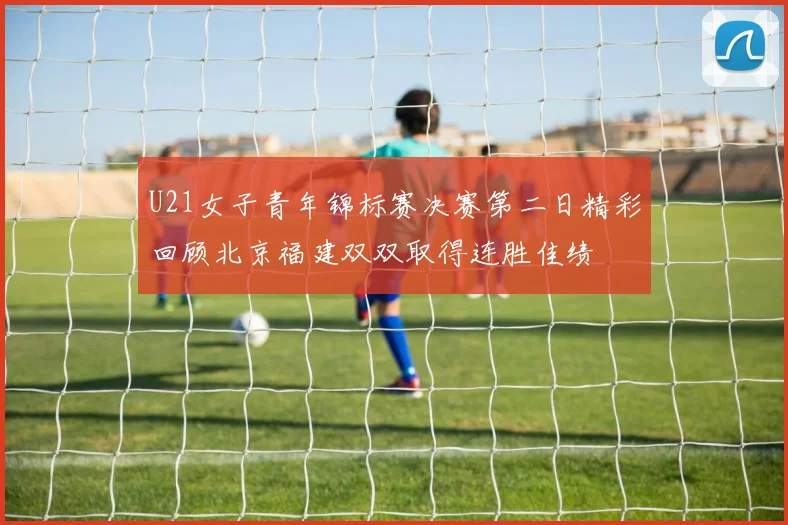 U21女子青年锦标赛决赛第二日精彩回顾北京福建双双取得连胜佳绩