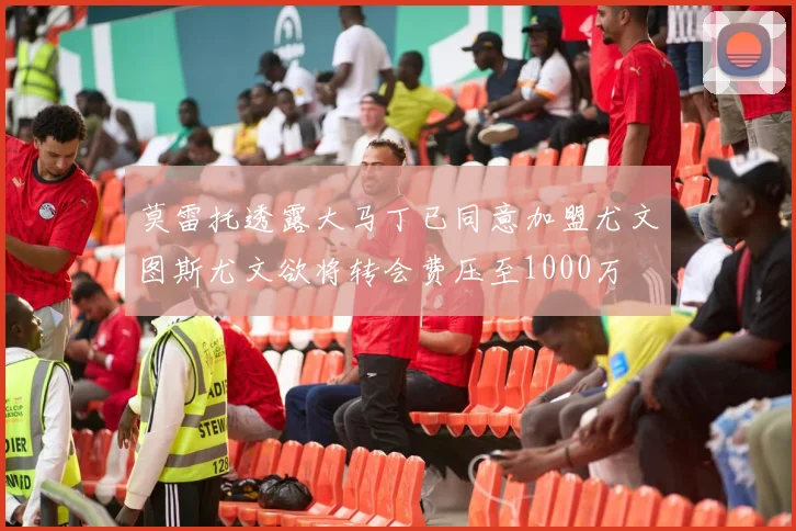 莫雷托透露大马丁已同意加盟尤文图斯尤文欲将转会费压至1000万