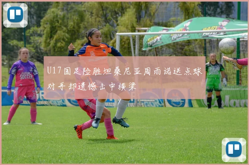 U17国足险胜坦桑尼亚周雨诺送点球对手却遗憾击中横梁