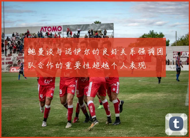 鲍曼谈与诺伊尔的良好关系强调团队合作的重要性超越个人表现