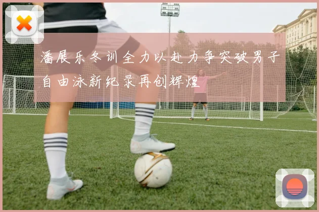 潘展乐冬训全力以赴力争突破男子自由泳新纪录再创辉煌