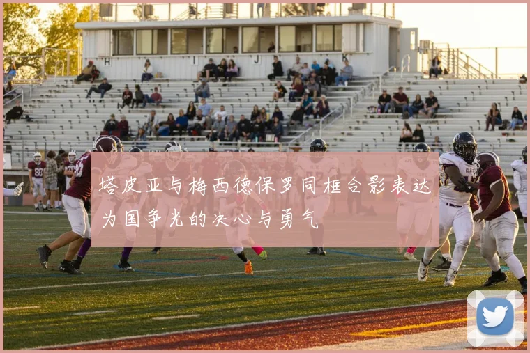 塔皮亚与梅西德保罗同框合影表达为国争光的决心与勇气