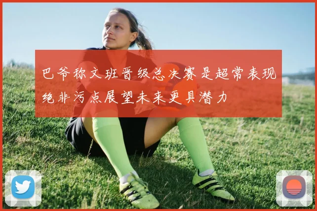 巴爷称文班晋级总决赛是超常表现绝非污点展望未来更具潜力