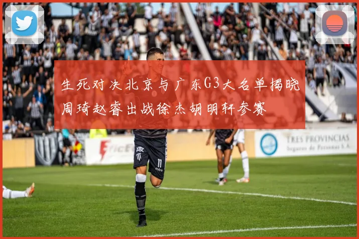 生死对决北京与广东G3大名单揭晓周琦赵睿出战徐杰胡明轩参赛