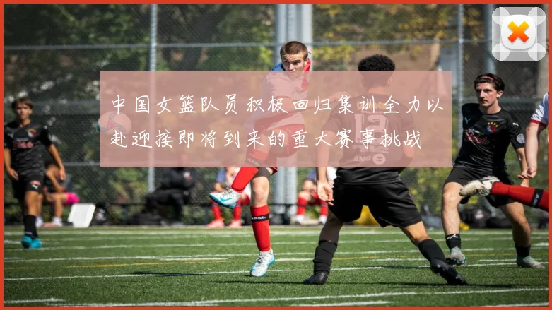 中国女篮队员积极回归集训全力以赴迎接即将到来的重大赛事挑战