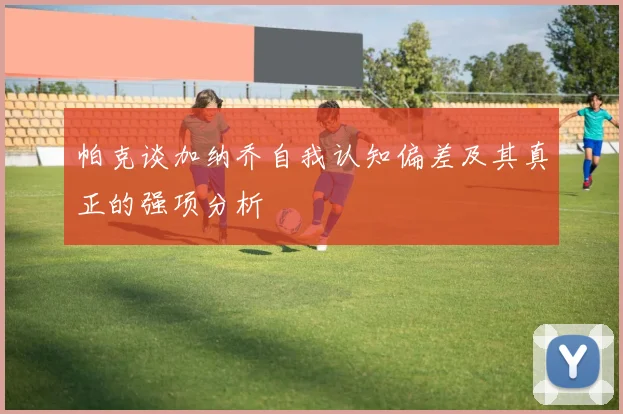帕克谈加纳乔自我认知偏差及其真正的强项分析
